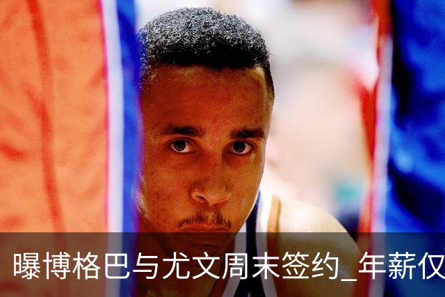 曝博格巴与尤文周末签约 年薪仅为在曼联时一半